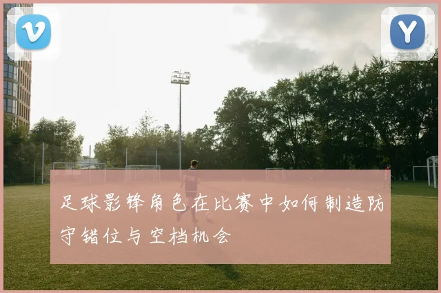 足球影锋角色在比赛中如何制造防守错位与空档机会