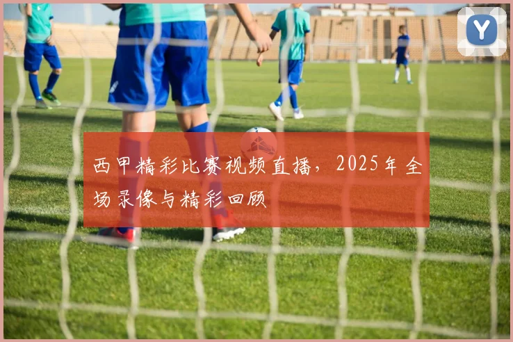 西甲精彩比赛视频直播，2025年全场录像与精彩回顾