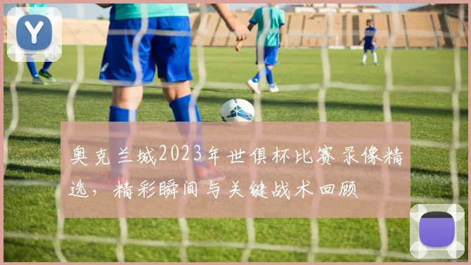 奥克兰城2023年世俱杯比赛录像精选，精彩瞬间与关键战术回顾