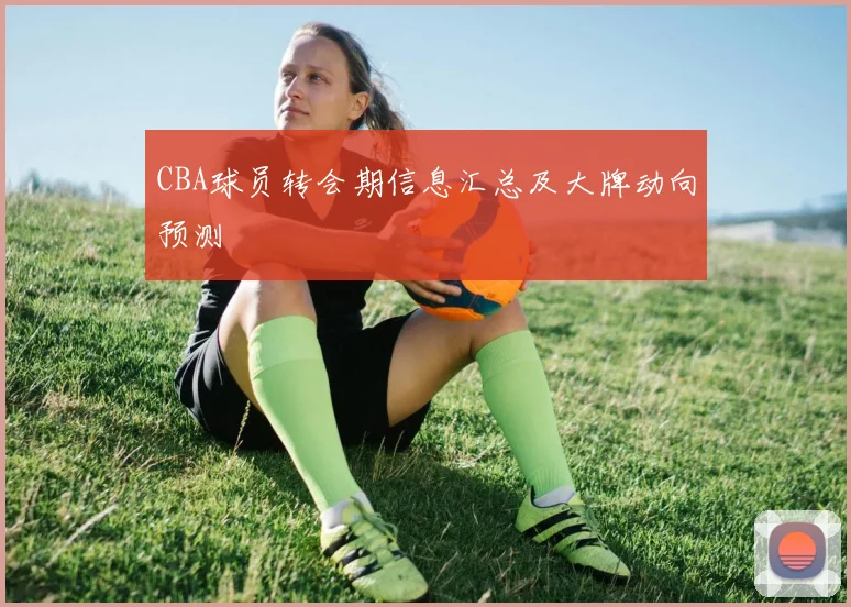 CBA球员转会期信息汇总及大牌动向预测